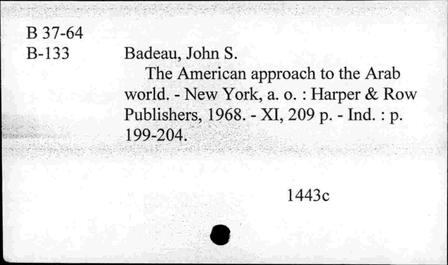 ﻿В 37-64
В-133
Badeau, John S.
The American approach to the Arab world. - New York, a. o. : Harper & Row Publishers, 1968. - XI, 209 p. - Ind. : p. 199-204.
1443c